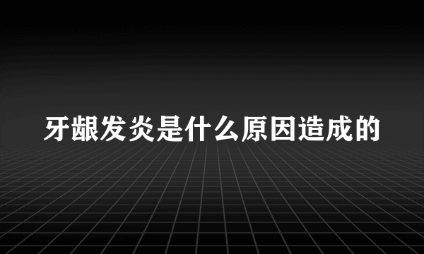 牙龈发炎是什么原因造成的