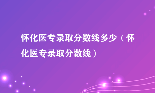 怀化医专录取分数线多少（怀化医专录取分数线）