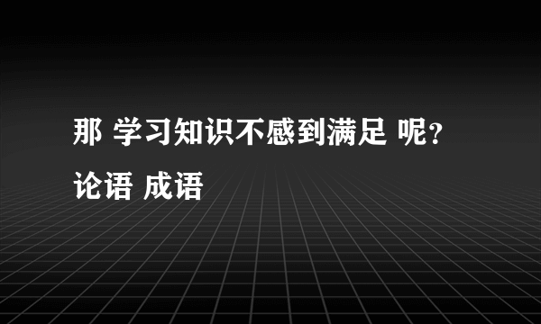 那 学习知识不感到满足 呢？ 论语 成语