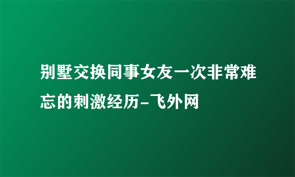 别墅交换同事女友一次非常难忘的刺激经历-飞外网