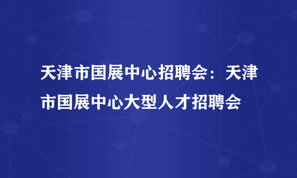 天津市国展中心招聘会：天津市国展中心大型人才招聘会