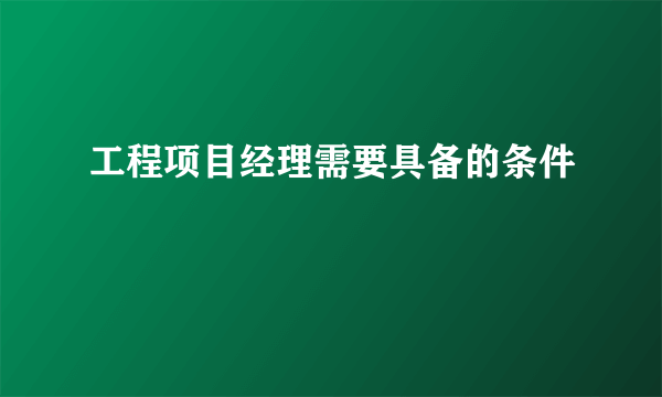 工程项目经理需要具备的条件