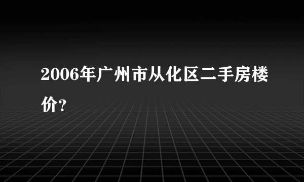 2006年广州市从化区二手房楼价？