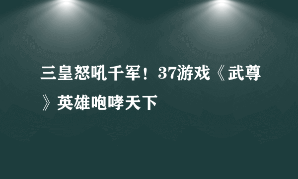 三皇怒吼千军！37游戏《武尊》英雄咆哮天下