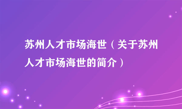 苏州人才市场海世（关于苏州人才市场海世的简介）