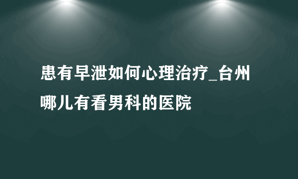 患有早泄如何心理治疗_台州哪儿有看男科的医院