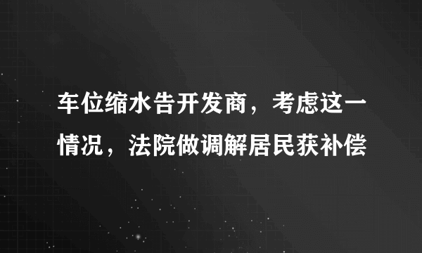 车位缩水告开发商，考虑这一情况，法院做调解居民获补偿