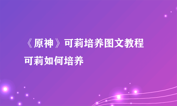 《原神》可莉培养图文教程 可莉如何培养