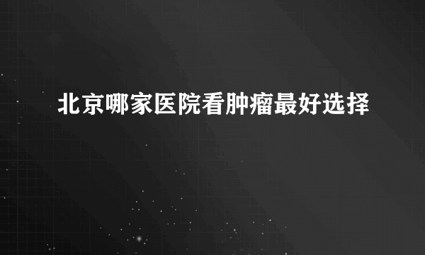 北京哪家医院看肿瘤最好选择