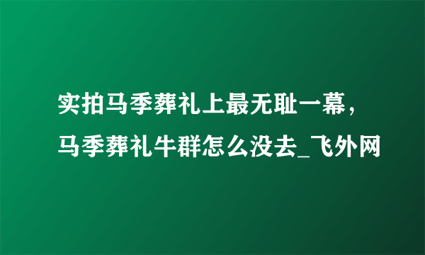 实拍马季葬礼上最无耻一幕，马季葬礼牛群怎么没去_飞外网