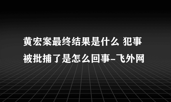 黄宏案最终结果是什么 犯事被批捕了是怎么回事-飞外网