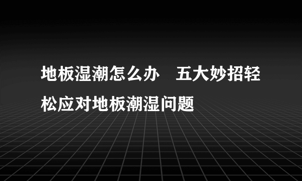 地板湿潮怎么办   五大妙招轻松应对地板潮湿问题