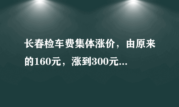 长春检车费集体涨价，由原来的160元，涨到300元左右，你怎么看？