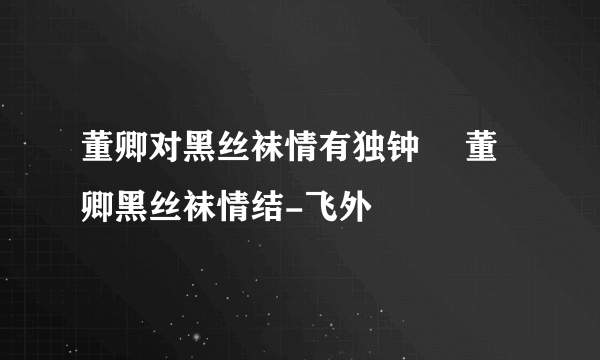 董卿对黑丝袜情有独钟 	董卿黑丝袜情结-飞外