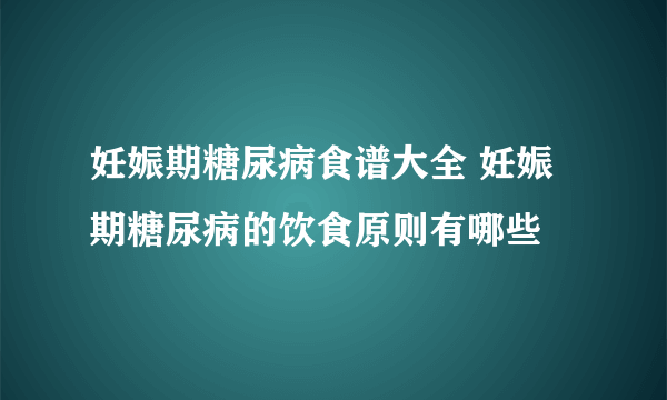 妊娠期糖尿病食谱大全 妊娠期糖尿病的饮食原则有哪些