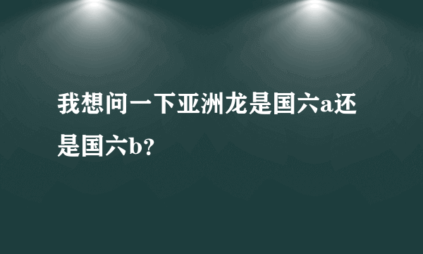 我想问一下亚洲龙是国六a还是国六b？