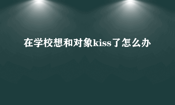 在学校想和对象kiss了怎么办