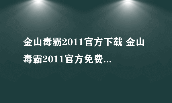 金山毒霸2011官方下载 金山毒霸2011官方免费下载热心解答下吧！！