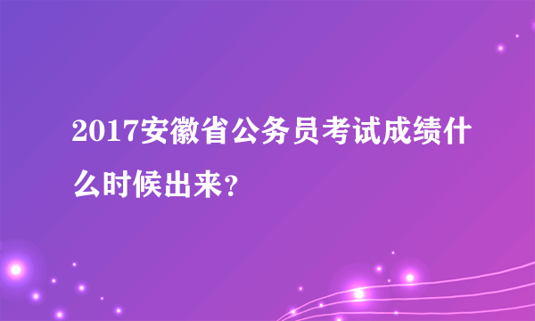 2017安徽省公务员考试成绩什么时候出来？