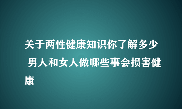 关于两性健康知识你了解多少 男人和女人做哪些事会损害健康