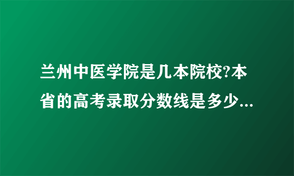 兰州中医学院是几本院校?本省的高考录取分数线是多少呢?求解。