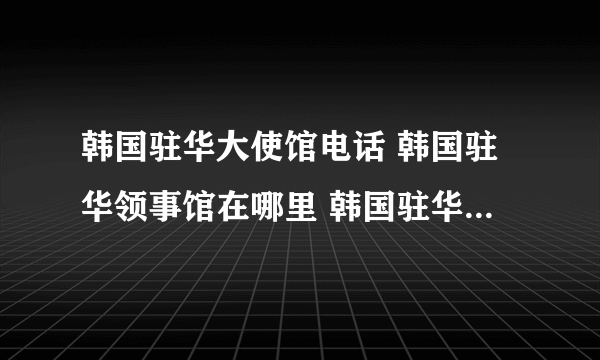 韩国驻华大使馆电话 韩国驻华领事馆在哪里 韩国驻华领事馆有几个