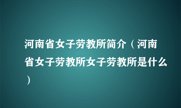 河南省女子劳教所简介（河南省女子劳教所女子劳教所是什么）