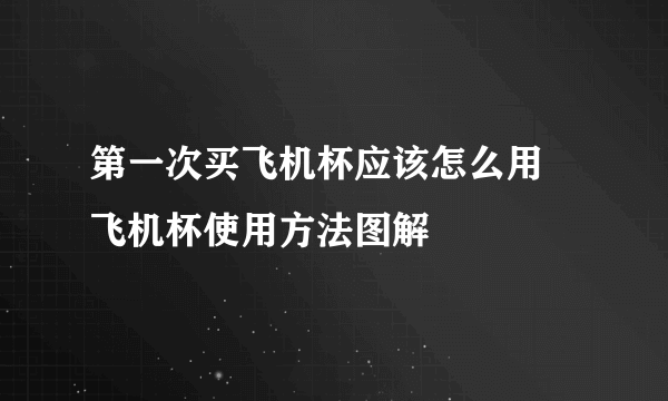 第一次买飞机杯应该怎么用 飞机杯使用方法图解