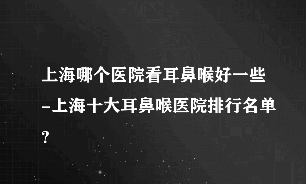 上海哪个医院看耳鼻喉好一些-上海十大耳鼻喉医院排行名单？