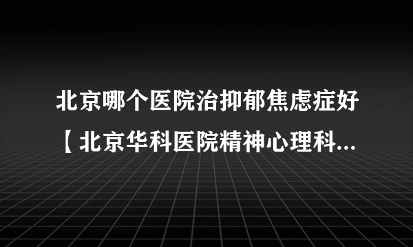 北京哪个医院治抑郁焦虑症好【北京华科医院精神心理科排名靠前】