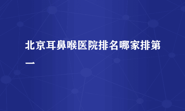 北京耳鼻喉医院排名哪家排第一