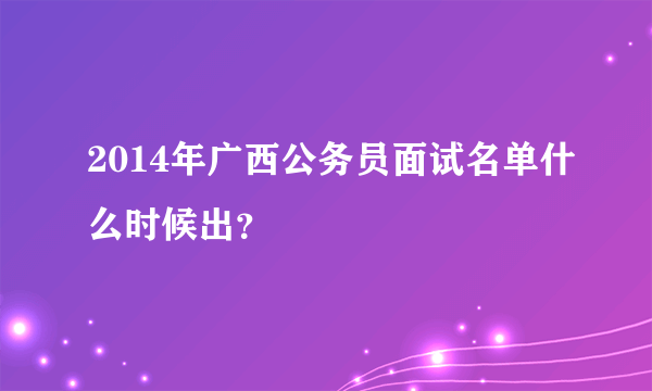 2014年广西公务员面试名单什么时候出？