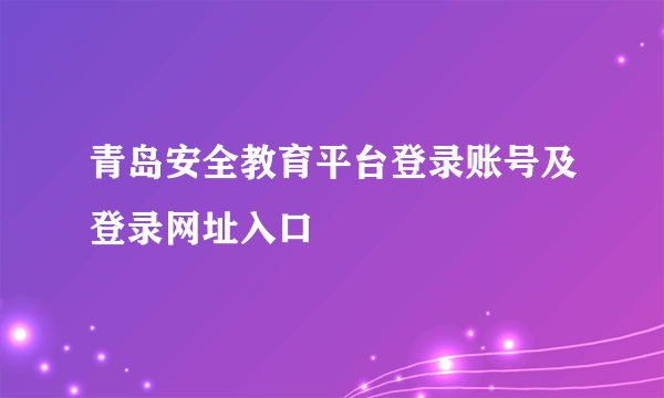 青岛安全教育平台登录账号及登录网址入口