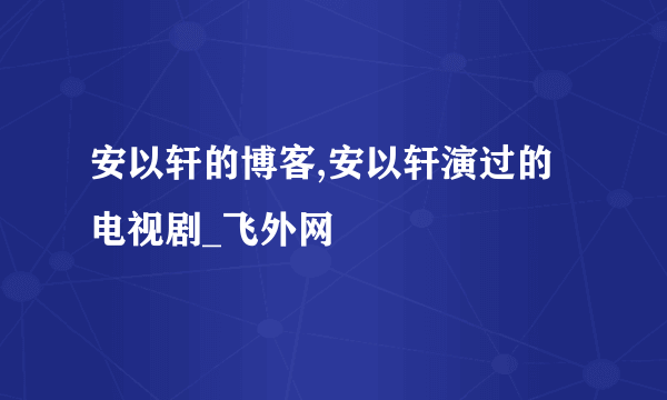 安以轩的博客,安以轩演过的电视剧_飞外网