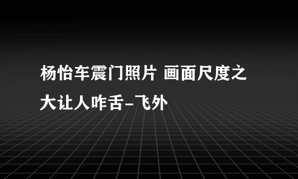 杨怡车震门照片 画面尺度之大让人咋舌-飞外