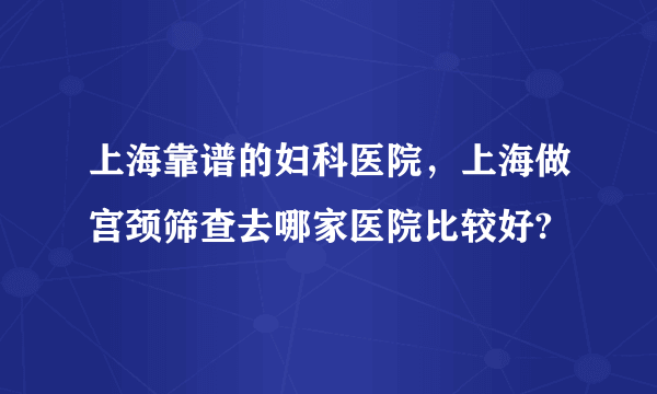 上海靠谱的妇科医院，上海做宫颈筛查去哪家医院比较好?