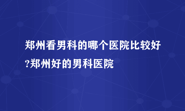 郑州看男科的哪个医院比较好?郑州好的男科医院