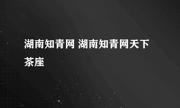 湖南知青网 湖南知青网天下茶座