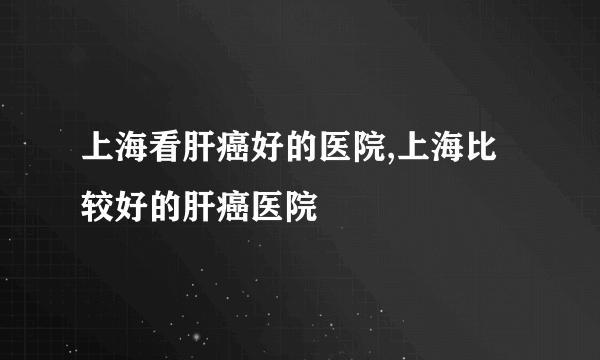 上海看肝癌好的医院,上海比较好的肝癌医院