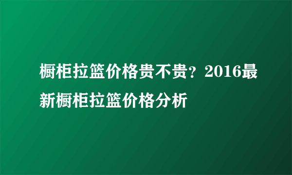 橱柜拉篮价格贵不贵？2016最新橱柜拉篮价格分析