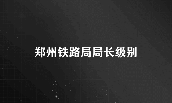 郑州铁路局局长级别