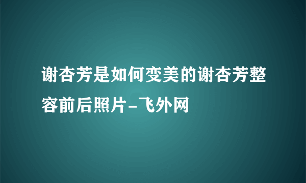 谢杏芳是如何变美的谢杏芳整容前后照片-飞外网