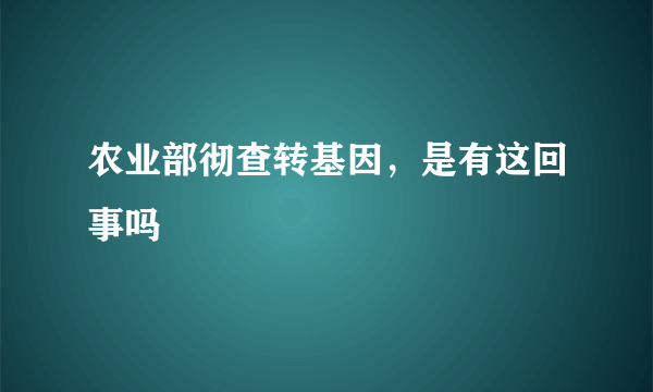 农业部彻查转基因，是有这回事吗