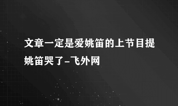 文章一定是爱姚笛的上节目提姚笛哭了-飞外网