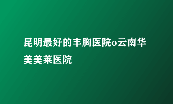 昆明最好的丰胸医院o云南华美美莱医院