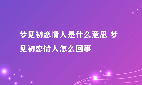 梦见初恋情人是什么意思 梦见初恋情人怎么回事