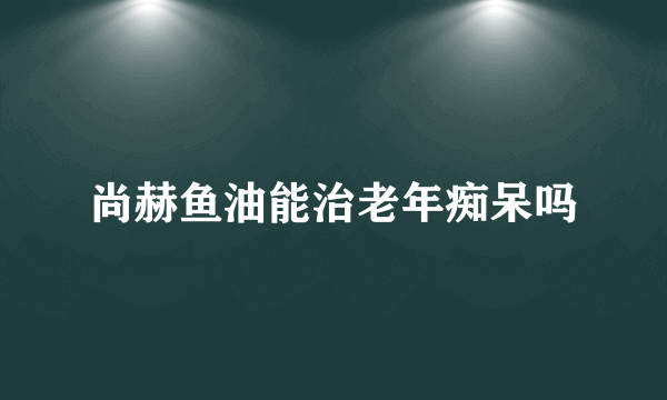 尚赫鱼油能治老年痴呆吗