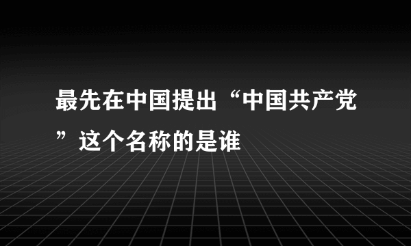 最先在中国提出“中国共产党”这个名称的是谁