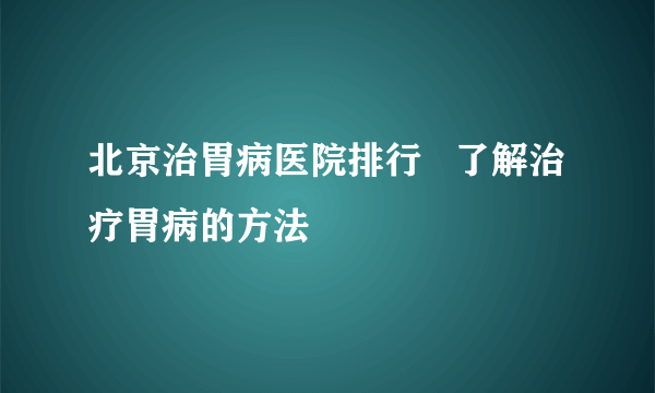 北京治胃病医院排行   了解治疗胃病的方法