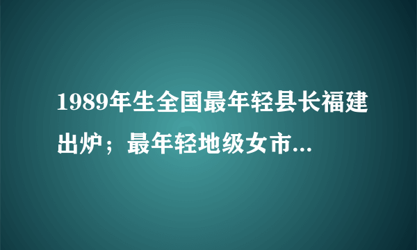 1989年生全国最年轻县长福建出炉；最年轻地级女市长1979年生！